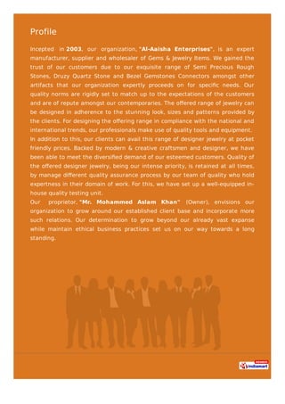 Profile
Incepted in 2003, our organization, "Al-Aaisha Enterprises", is an expert
manufacturer, supplier and wholesaler of Gems & Jewelry Items. We gained the
trust of our customers due to our exquisite range of Semi Precious Rough
Stones, Druzy Quartz Stone and Bezel Gemstones Connectors amongst other
artifacts that our organization expertly proceeds on for speciﬁc needs. Our
quality norms are rigidly set to match up to the expectations of the customers
and are of repute amongst our contemporaries. The oﬀered range of jewelry can
be designed in adherence to the stunning look, sizes and patterns provided by
the clients. For designing the oﬀering range in compliance with the national and
international trends, our professionals make use of quality tools and equipment.
In addition to this, our clients can avail this range of designer jewelry at pocket
friendly prices. Backed by modern & creative craftsmen and designer, we have
been able to meet the diversiﬁed demand of our esteemed customers. Quality of
the oﬀered designer jewelry, being our intense priority, is retained at all times,
by manage diﬀerent quality assurance process by our team of quality who hold
expertness in their domain of work. For this, we have set up a well-equipped in-
house quality testing unit.
Our proprietor, "Mr. Mohammed Aslam Khan" (Owner), envisions our
organization to grow around our established client base and incorporate more
such relations. Our determination to grow beyond our already vast expanse
while maintain ethical business practices set us on our way towards a long
standing.
 