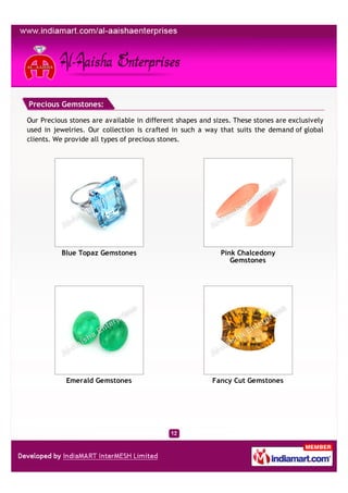 Precious Gemstones:

Our Precious stones are available in different shapes and sizes. These stones are exclusively
used in jewelries. Our collection is crafted in such a way that suits the demand of global
clients. We provide all types of precious stones.




          Blue Topaz Gemstones                              Pink Chalcedony
                                                               Gemstones




            Emerald Gemstones                             Fancy Cut Gemstones
 