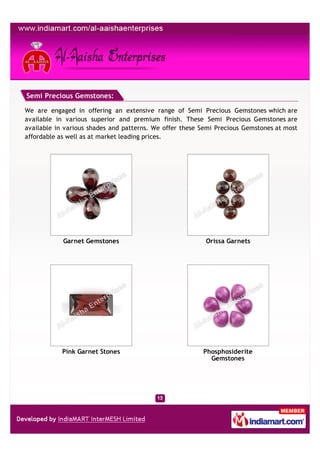 Semi Precious Gemstones:

We are engaged in offering an extensive range of Semi Precious Gemstones which are
available in various superior and premium finish. These Semi Precious Gemstones are
available in various shades and patterns. We offer these Semi Precious Gemstones at most
affordable as well as at market leading prices.




            Garnet Gemstones                              Orissa Garnets




            Pink Garnet Stones                           Phosphosiderite
                                                           Gemstones
 