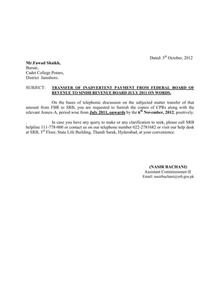 Dated: 5th October, 2012
Mr.Fawad Shaikh,
Bursar,
Cadet College Potaro,
District Jamshoro.

SUBJECT:      TRANSFER OF INADVERTENT PAYMENT FROM FEDERAL BOARD OF
              REVENUE TO SINDH REVENUE BOARD JULY 2011 ON WORDS.

              On the bases of telephonic discussion on the subjected matter transfer of that
amount from FBR to SRB, you are requested to furnish the copies of CPRs along with the
relevant Annex-A, period wise from July 2011, onwards by the 6th November, 2012, positively.

.              In case you have any query to make or any clarification to seek, please call SRB
helpline 111-778-000 or contact us on our telephone number 022-2781682 or visit our help desk
at SRB, 3rd Floor, State Life Building, Thandi Sarak, Hyderabad, at your convenience.




                                                                     (NASIR BACHANI)
                                                                   Assistant Commissioner-II
                                                                 Email: nasirbachani@srb.gos.pk
 