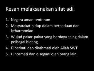 Kesan melaksanakan sifat adil
1. Negara aman tenteram
2. Masyarakat hidup dalam perpaduan dan
keharmonian
3. Wujud pakar-pakar yang berdaya saing dalam
pelbagai bidang.
4. Diberkati dan dirahmati oleh Allah SWT
5. Dihormati dan disegani oleh orang lain.
 