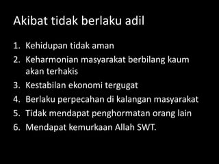 Akibat tidak berlaku adil
1. Kehidupan tidak aman
2. Keharmonian masyarakat berbilang kaum
akan terhakis
3. Kestabilan ekonomi tergugat
4. Berlaku perpecahan di kalangan masyarakat
5. Tidak mendapat penghormatan orang lain
6. Mendapat kemurkaan Allah SWT.
 