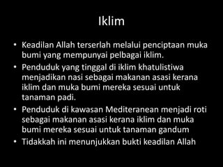 Iklim
• Keadilan Allah terserlah melalui penciptaan muka
bumi yang mempunyai pelbagai iklim.
• Penduduk yang tinggal di iklim khatulistiwa
menjadikan nasi sebagai makanan asasi kerana
iklim dan muka bumi mereka sesuai untuk
tanaman padi.
• Penduduk di kawasan Mediteranean menjadi roti
sebagai makanan asasi kerana iklim dan muka
bumi mereka sesuai untuk tanaman gandum
• Tidakkah ini menunjukkan bukti keadilan Allah
 