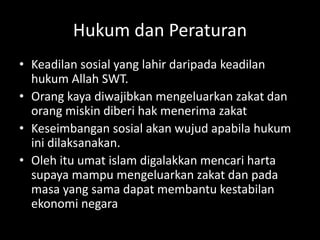Hukum dan Peraturan
• Keadilan sosial yang lahir daripada keadilan
hukum Allah SWT.
• Orang kaya diwajibkan mengeluarkan zakat dan
orang miskin diberi hak menerima zakat
• Keseimbangan sosial akan wujud apabila hukum
ini dilaksanakan.
• Oleh itu umat islam digalakkan mencari harta
supaya mampu mengeluarkan zakat dan pada
masa yang sama dapat membantu kestabilan
ekonomi negara
 