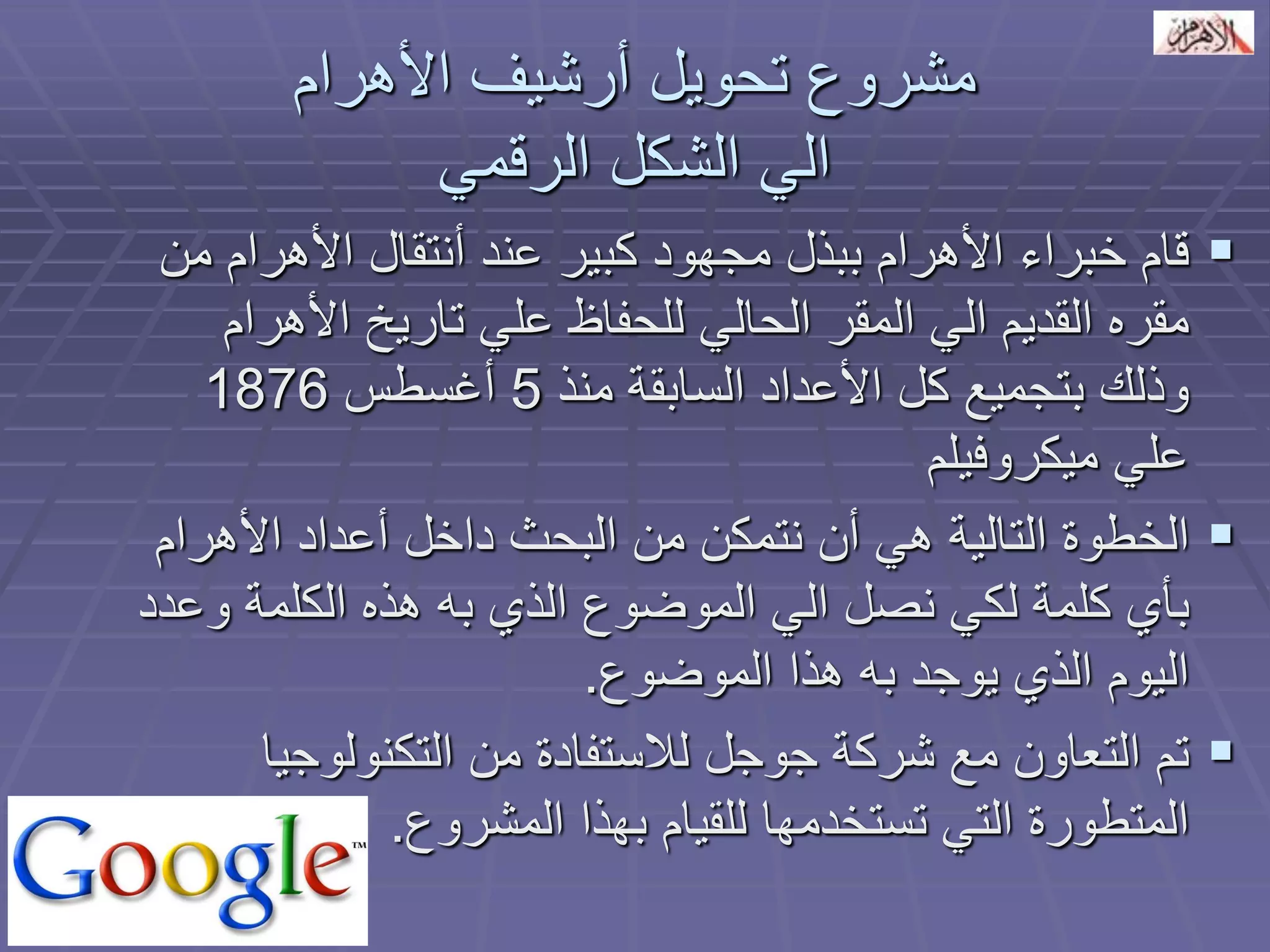 مشروع تحويل أرشيف الأهرام 
الي الشكل الرقمي 
 قام خبراء الأهرام ببذل مجهود كبير عند أنتقال الأهرام من 
مقره القديم الي المقر الحالي للحفاظ علي تاريخ الأهرام 
وذلك بتجميع كل الأعداد السابقة منذ 5 أغسطس 1876 
علي ميكروفيلم 
 الخطوة التالية هي أن نتمكن من البحث داخل أعداد الأهرام 
بأي كلمة لكي نصل الي الموضوع الذي به هذه الكلمة وعدد 
اليوم الذي يوجد به هذا الموضوع. 
 تم التعاون مع شركة جوجل للاستفادة من التكنولوجيا 
المتطورة التي تستخدمها للقيام بهذا المشروع. 
 
