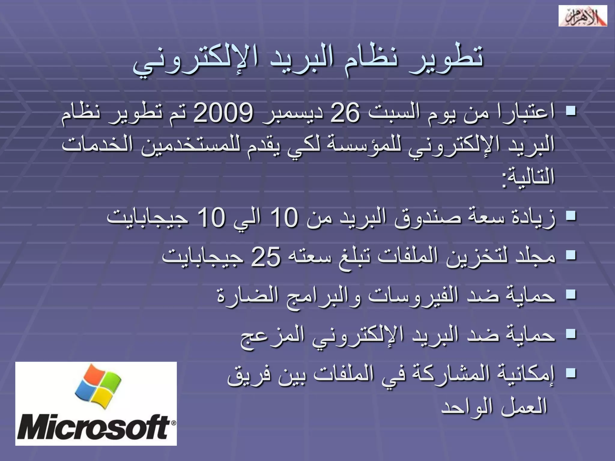 تطوير نظام البريد الإلكتروني 
 اعتبارا من يوم السبت 26 ديسمبر 2009 تم تطوير نظام 
البريد الإلكتروني للمؤسسة لكي يقدم للمستخدمين الخدمات 
التالية: 
 زيادة سعة صندوق البريد من 10 الي 10 جيجابايت 
 مجلد لتخزين الملفات تبلغ سعته 25 جيجابايت 
 حماية ضد الفيروسات والبرامج الضارة 
 حماية ضد البريد الإلكتروني المزعج 
 إمكانية المشاركة في الملفات بين فريق 
العمل الواحد 
 