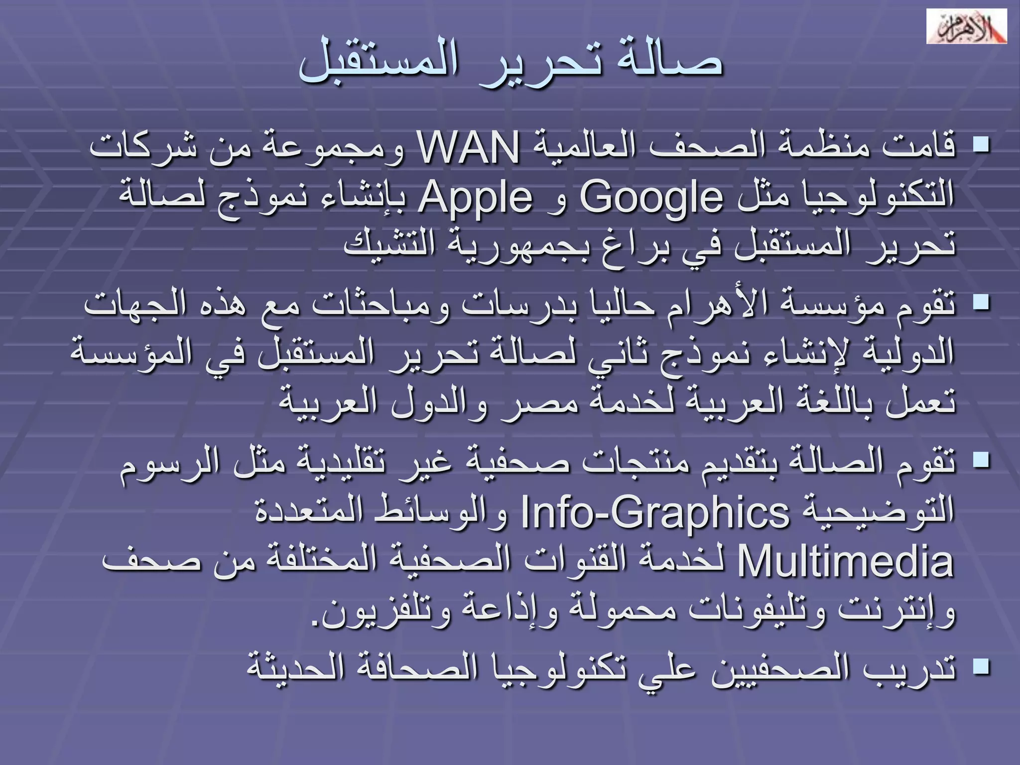 صالة تحرير المستقبل 
 قامت منظمة الصحف العالمية WAN ومجموعة من شركات 
التكنولوجيا مثل Google و Apple بإنشاء نموذج لصالة 
تحرير المستقبل في براغ بجمهورية التشيك 
 تقوم مؤسسة الأهرام حاليا بدرسات ومباحثات مع هذه الجهات 
الدولية لإنشاء نموذج ثاني لصالة تحرير المستقبل في المؤسسة 
تعمل باللغة العربية لخدمة مصر والدول العربية 
 تقوم الصالة بتقديم منتجات صحفية غير تقليدية مثل الرسوم 
التوضيحية Info-Graphics والوسائط المتعددة 
Multimedia لخدمة القنوات الصحفية المختلفة من صحف 
وإنترنت وتليفونات محمولة وإذاعة وتلفزيون. 
 تدريب الصحفيين علي تكنولوجيا الصحافة الحديثة 
 