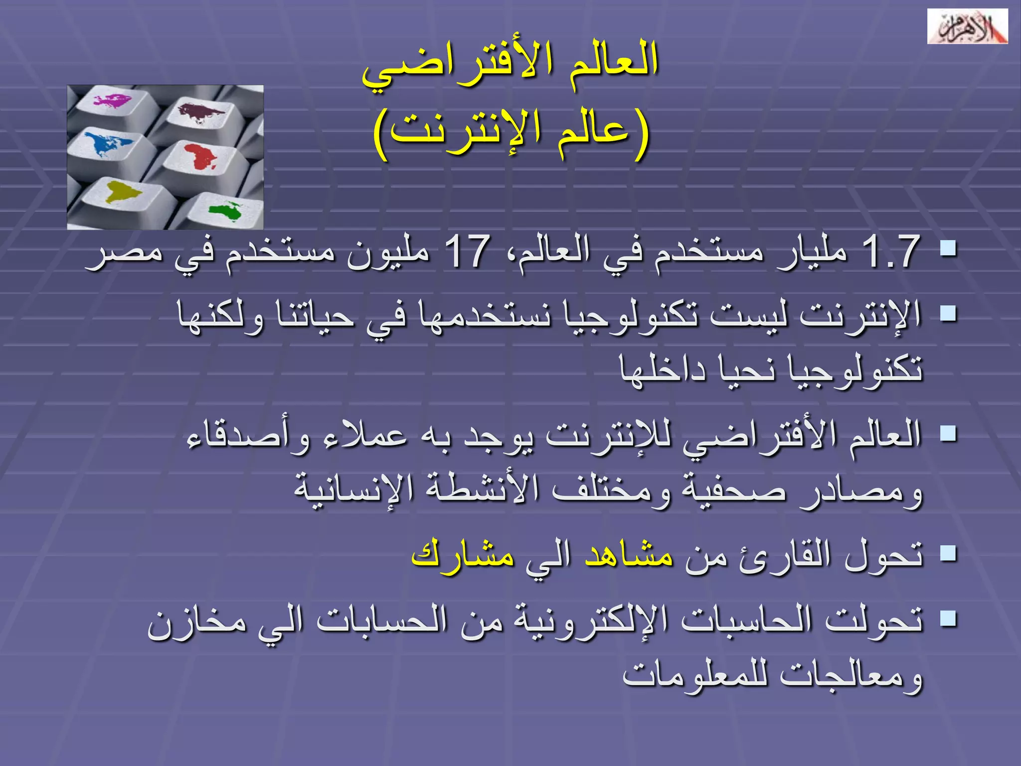 العالم الأفتراضي 
)عالم الإنترنت( 
1.7 مليار مستخدم في العالم، 17 مليون مستخدم في مصر 
 الإنترنت ليست تكنولوجيا نستخدمها في حياتنا ولكنها 
تكنولوجيا نحيا داخلها 
 العالم الأفتراضي للإنترنت يوجد به عملاء وأصدقاء 
ومصادر صحفية ومختلف الأنشطة الإنسانية 
 تحول القارئ من مشاهد الي مشارك 
 تحولت الحاسبات الإلكترونية من الحسابات الي مخازن 
ومعالجات للمعلومات 
 