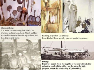 Blacksmithing:
It is based on converting iron blocks to
practical tools or household Almsh and few
are used in construction and agriculture, and   Knitting Alepeshot (al-epesht):
then knives and Saws.                           Is the kind of dress worn by men on special occasions.




                                                Diving:
                                                It extract pearls from the depths of the sea which is the
                                                collective work of the sailors on the ships for this
                                                purpose under the leadership of [Alnoakhz].
 