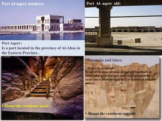 Port al-aqeer modern:                             Port Al- aqeer old:




Port Aqeer:
Is a port located in the province of Al-Ahsa in
the Eastern Province .
                                                  Mountains and lakes:
                                                  • Mount the continent :
                                                  Is one of the most prominent natural landmark in
                                                  Hofuf Ahsa province and consists of sedimentary
                                                  rocks and is characterized by Caves distinct climatic
                                                  nature.




• Mount the continent inside
                                                  • Mount the continent out side
 
