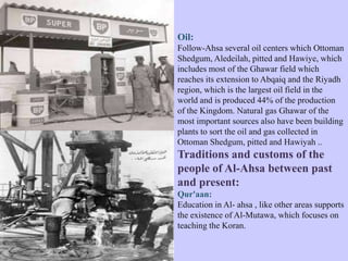 Oil:
Follow-Ahsa several oil centers which Ottoman
Shedgum, Aledeilah, pitted and Hawiye, which
includes most of the Ghawar field which
reaches its extension to Abqaiq and the Riyadh
region, which is the largest oil field in the
world and is produced 44% of the production
of the Kingdom. Natural gas Ghawar of the
most important sources also have been building
plants to sort the oil and gas collected in
Ottoman Shedgum, pitted and Hawiyah ..
Traditions and customs of the
people of Al-Ahsa between past
and present:
Qur'aan:
Education in Al- ahsa , like other areas supports
the existence of Al-Mutawa, which focuses on
teaching the Koran.
 