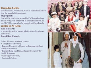 Ramadan habits:
Bewitched or Abu Tubeileh.When it comes time suhoor
hear the sound of the drummer.
al-gergeoun:
And will be held in the second half of Ramadan busy
day of every year is the birth of Imam Hassan bin Ali
bin Abi Talib, may Allah be pleased with him Popular
cuisine in Al-Ahsa:
Rice Hassawi:
 a brown rice and so named relative to the location of
cultivation .
Bread Red Hasawi:

Universities and academic centers:
 • King Faisal University.
• Branch (University of Imam Muhammad bin Saud
Islamic University).
• Branch (King Saud bin Abdulaziz University for
Health Sciences).
• Arab Open University.
• Technical College.
 