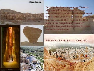Entry in the Seven Wonders of Nature:
Mfg entered in the contest the seven
natural wonders of the world and jumped
to the center 29 in 41 days and continued
to progress until they reached the first
place in the competition class after
classification participating sites to rivers
and seas and caverns.



RIHAB A.ALAMARI ……120007692
 