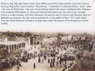 Believes that Mfg date back to more than 4000 years before Islam and the clans that came to
housing Mfg before Islam Semites - Phoenicians - Canaanites Civilization Dmon - tasm - ejdes
- the sons of Abdul-Qais - the sons of slaves(bane obed),After Islam- inhabited tribe Abdaqays
who condemn Christianity al- Ahsa and entered Islam peace not war and set up a mosque
known a Joatha mosque. And later Qaramita, Al-aaonion and Al-Asfour and Ottoman State Al-
ghebreho governance: the first and second period, on the eighth of May 1913 could Abdul
Aziz bin Abdul Rahman Al Saud to include them under the banner of the Kingdom of Saudi
Arabia,
 