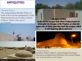 • Ibrahim Palace:
The archaeological Ibrahim Palace in
north of Kut was the headquarters of the
Ottoman garrison in Al-Ahsa in Hofuf
of Basra, which is the seat of
government.




                                           • Palace Sahod:
                                           Situated «Palace Sahod» Archaeological packages
                                           downtown neighborhood Mubarraz the second largest
                                           city in the province of Al-Ahsa.
 