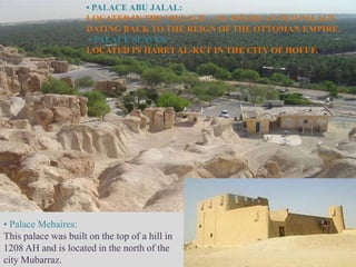 • PALACE ABU JALAL:
                      LOCATED IN THE VILLAGE , (AL-WEZH) AN OLD PALACE
                      DATING BACK TO THE REIGN OF THE OTTOMAN EMPIRE.
                       • PALACE SLAVES:
                      LOCATED IN HARET AL-KUT IN THE CITY OF HOFUF.




• Palace Mehaires:
This palace was built on the top of a hill in
1208 AH and is located in the north of the
city Mubarraz.
 