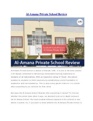 Al-Amana Private School Review
Al-Amana Private School is based in Shar jah, UAE. It is one of the best schools
in Al Qusais committed to delivering a memorable learning experience to
students of all nationalities. With an inspection rating of ‘Good’, the school
enables its students to think creatively by establishing a solid foundation in
academics and non-academics. This is what every parent looks for in a school
when searching for an institute for their child.
But does the Al Amana School Sharjah offer everything it claims? To find out
whether the school does what it says, w e decided to do an in-depth review of
the Al Amana School. Our team studied different aspects of the schools to see
where it stands. So, if you want to know whether the Al Amana Private School is
 