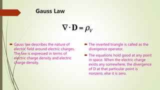 Gauss Law
 Gauss law describes the nature of
electric field around electric charges.
The law is expressed in terms of
electric charge density and electric
charge density.
 The inverted triangle is called as the
divergence operator.
 The equations hold good at any point
in space. When the electric charge
exists any somewhere, the divergence
of D at that particular point is
nonzero, else it is zero.
 