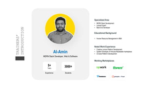 Al-Amin
MERN Stack Developer, Web & Software
Working Marketplaces
5+
Years
Experience
3000+
Students
Specialized Area
• MERN Stack Development
• Laravel Expert
• Back End Developer
Educational Background
• Human Resource Management in BBA
Noted Work Experience
• Creative Juniors Platform Development
• System Developer of Inhouse Resaleable marketplace
• Cit.tools Platform Development
TRAINERS’
INTRODUCTION
 