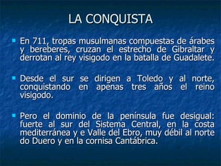 LA CONQUISTA <ul><li>En 711, tropas musulmanas compuestas de árabes y bereberes, cruzan el estrecho de Gibraltar y derrota...