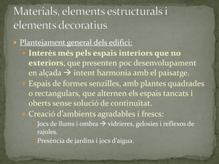  Plantejament general dels edifici:
   Interès més pels espais interiors que no
    exteriors, que presenten poc desenvolupament
    en alçada  intent harmonia amb el paisatge.
   Espais de formes senzilles, amb plantes quadrades
    o rectangulars, que alternen els espais tancats i
    oberts sense solució de continuïtat.
   Creació d’ambients agradables i frescs:
      Jocs de llums i ombra  vidrieres, gelosies i reflexos de
       rajoles.
      Presència de jardins i jocs d’aigua.
 