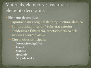  Elements decoratius:
   Aportació més original de l’arquitectura isl{mica.
   Sumptuositat interior / Sobrietat exterior
   Tendència a l’abstració, repetició rítmica dels
    motius i l’horror vacui.
   Cinc motius principals:
      Decoració epigràfica
      Atauric
      Arabesc
      Mocàrab
      Panys de sebka
 