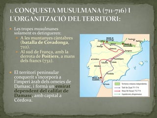  Les tropes musulmanes
  solament es detingueren:
    A les muntanyes càntabres
     (batalla de Covadonga,
     722).
    Al sud de França, amb la
     derrota de Poitiers, a mans
     dels francs (732).

 El territori peninsular
  conquerit s’incorpor{ a
  l’imperi {rab dels omeies de
  Damasc, i formà un emirat
  dependent del califat de
  Damasc, amb capital a
  Córdova.
 