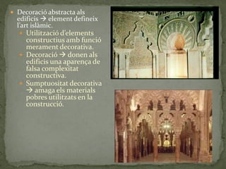  Decoració abstracta als
  edificis  element defineix
  l’art isl{mic.
    Utilització d’elements
     constructius amb funció
     merament decorativa.
    Decoració  donen als
     edificis una aparença de
     falsa complexitat
     constructiva.
    Sumptuositat decorativa
      amaga els materials
     pobres utilitzats en la
     construcció.
 