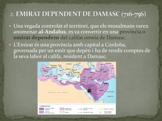  Una vegada controlat el territori, que els musulmans varen
  anomenar al-Andalus, es va convertir en una província o
  emirat dependent del califat omeia de Damasc.
 L’Emirat és una província amb capital a Córdoba,
  governada per un emir que depèn i ha de rendir comptes de
  la seva labor al califa, resident a Damasc.
 