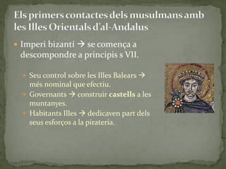  Imperi bizantí  se comença a
 descompondre a principis s VII.

   Seu control sobre les Illes Balears 
    més nominal que efectiu.
   Governants  construir castells a les
    muntanyes.
   Habitants Illes  dedicaven part dels
    seus esforços a la pirateria.
 