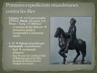  Primera  707 el governador
  d’Àfrica, Musà, les atacà. (711
  Musà + Tariq = P. Ibèrica).
    Cristians de les Balears 
     demanen ajuda a
     l’emperador Carlemany
     (800).

 S. IX  Balears atacades per
  normands i musulmans:
    848  normands
     ataquen.
    859  emir de Còrdova Abd
     al-Rahman atacà les Illes
     perquè els illencs havien
     romput un tractat.
 