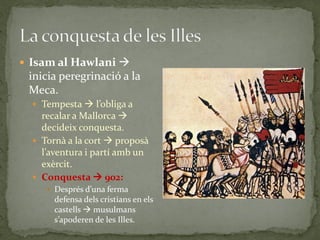  Isam al Hawlani 
 inicia peregrinació a la
 Meca.
   Tempesta  l’obliga a
    recalar a Mallorca 
    decideix conquesta.
   Tornà a la cort  proposà
    l’aventura i partí amb un
    exèrcit.
   Conquesta  902:
      Després d’una ferma
       defensa dels cristians en els
       castells  musulmans
       s’apoderen de les Illes.
 