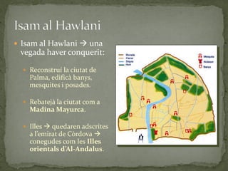  Isam al Hawlani  una
 vegada haver conquerit:

   Reconstruí la ciutat de
    Palma, edificà banys,
    mesquites i posades.

   Rebatejà la ciutat com a
    Madina Mayurca.

   Illes  quedaren adscrites
    a l’emirat de Còrdova 
    conegudes com les Illes
    orientals d’Al-Andalus.
 