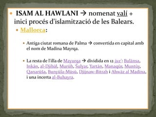  ISAM AL HAWLANI  nomenat valí +
 inici procés d'islamització de les Balears.
  Mallorca:

     Antiga ciutat romana de Palma  convertida en capital amb
      el nom de Madina Mayrqa.

     La resta de l'illa de Mayurqa  dividida en 12 juz': Bulānsa,
      Inkān, al-Djibāl, Murūh, Šulyar, Yartān, Manaqūr, Muntūy,
      Qanarūša, Bunyūla-Mūsū, Djijnaw-Bitrah i Ahwāz al Madīna,
      i una incerta al-Buhayra.
 