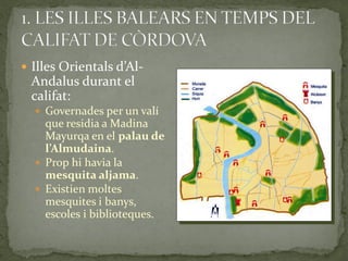  Illes Orientals d’Al-
 Andalus durant el
 califat:
   Governades per un valí
    que residia a Madina
    Mayurqa en el palau de
    l’Almudaina.
   Prop hi havia la
    mesquita aljama.
   Existien moltes
    mesquites i banys,
    escoles i biblioteques.
 
