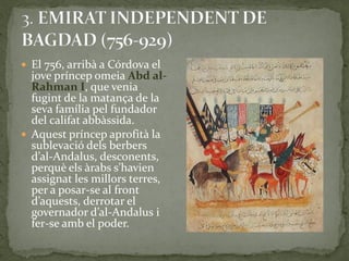 El 756, arribà a Córdova el
  jove príncep omeia Abd al-
  Rahman I, que venia
  fugint de la matança de la
  seva família pel fundador
  del califat abbàssida.
 Aquest príncep aprofità la
  sublevació dels berbers
  d’al-Andalus, desconents,
  perquè els {rabs s’havien
  assignat les millors terres,
  per a posar-se al front
  d’aquests, derrotar el
  governador d’al-Andalus i
  fer-se amb el poder.
 