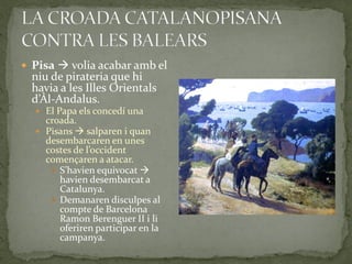  Pisa  volia acabar amb el
  niu de pirateria que hi
  havia a les Illes Orientals
  d’Àl-Andalus.
   El Papa els concedí una
    croada.
   Pisans  salparen i quan
    desembarcaren en unes
    costes de l’occident
    començaren a atacar.
      S’havien equivocat 
       havien desembarcat a
       Catalunya.
      Demanaren disculpes al
       compte de Barcelona
       Ramon Berenguer II i li
       oferiren participar en la
       campanya.
 