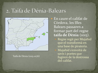  En caure el califat de
                              Còrdova, les Illes
                              Balears passaren a
                              formar part del regne
                              taifa de Dènia (1015).
                                Regne regit per Mujahid
                                 que el transformà en
                                 una base de pirateria.
                                Mujahid s’envolt{ de
                                 savis i poetes que
Taifa de Dènia (1015-1076)
                                 fugiren de la destrossa
                                 del califat.
 