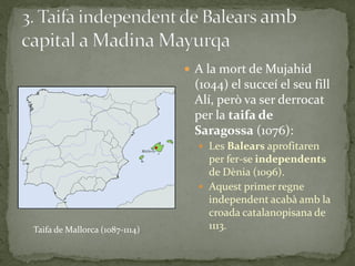  A la mort de Mujahid
                                 (1044) el succeí el seu fill
                                 Alí, però va ser derrocat
                                 per la taifa de
                                 Saragossa (1076):
                                   Les Balears aprofitaren
                                    per fer-se independents
                                    de Dènia (1096).
                                   Aquest primer regne
                                    independent acabà amb la
                                    croada catalanopisana de
Taifa de Mallorca (1087-1114)       1113.
 