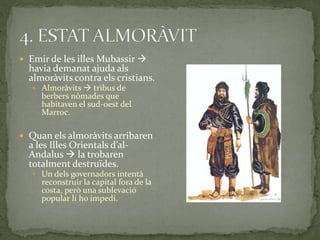  Emir de les illes Mubassir 
  havia demanat ajuda als
  almoràvits contra els cristians.
    Almoràvits  tribus de
     berbers nòmades que
     habitaven el sud-oest del
     Marroc.

 Quan els almoràvits arribaren
  a les Illes Orientals d’al-
  Andalus  la trobaren
  totalment destruïdes.
    Un dels governadors intentà
     reconstruir la capital fora de la
     costa, però una sublevació
     popular li ho impedí.
 