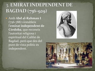  Amb Abd al-Rahman I
 (756-788) s’estableix
 l’emirat independent de
 Córdoba, que reconeix
 l’autoritat religiosa i
 espiritual del Califat de
 Bagdad, però que des del
 punt de vista polític és
 independent.
 
