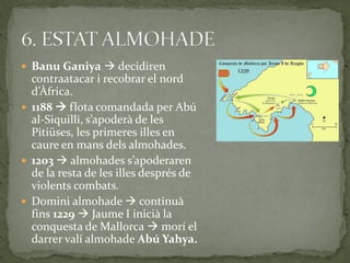  Banu Ganiya  decidiren
  contraatacar i recobrar el nord
  d’Àfrica.
 1188  flota comandada per Abú
  al-Siquilli, s’apoder{ de les
  Pitiüses, les primeres illes en
  caure en mans dels almohades.
 1203  almohades s’apoderaren
  de la resta de les illes després de
  violents combats.
 Domini almohade  continuà
  fins 1229  Jaume I inicià la
  conquesta de Mallorca  morí el
  darrer valí almohade Abú Yahya.
 