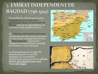  Els problemes interns provocaren
  l’abandó de tot el territori
  peninsular situat al nord del riu
  Duero, davant la impossibilitat de
  controlar-lo de manera efectiva.

 Els cristians del nord peninsular
  aprofitaren aquesta ocasió, iniciaren
  un lent avanç, conegut amb el nom
  de Reconquesta, cap al sud, i
  obligaren els musulmans a protegir
  les fronteres i crear marques.

 La Península durant el segle IX:
  després d’assolir la m{xima
  expansió, els musulmans
  abandonaren gran part de la vall del
  Duero, que quedà com a una
  “terra de ningú”.
 