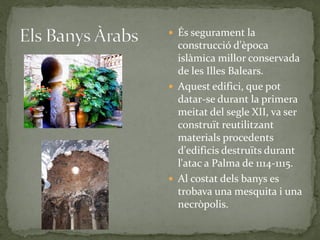  És segurament la
  construcció d'època
  islàmica millor conservada
  de les Illes Balears.
 Aquest edifici, que pot
  datar-se durant la primera
  meitat del segle XII, va ser
  construït reutilitzant
  materials procedents
  d'edificis destruïts durant
  l'atac a Palma de 1114-1115.
 Al costat dels banys es
  trobava una mesquita i una
  necròpolis.
 