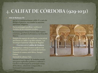    Abd al-Rahman III:
      929 se va autoproclamar califa  a més de
        dirigir el govern, era també la màxima
        autoritat religiosa.
      Havia aconseguit pacificar i unificar al-
        Andalus de les continues revoltes .
      Va aconseguir frenar l’avanç dels regnes
        cristians, quedant la frontera a la línia del
        Duero.
      Després de superar els conflictes, va decidí de
        proclamar-se califa o cap dels creients, i no
        reconegué l’autoritat religiosa de Bagdad.
            S’iniciava així el califat de Còrdova.
      Reorganitz{ i reforç{ l’exèrcit amb el fi de
        mantenir l’autoritat i el control del territori.
      Fomentà el comerç amb Àfrica, Europa i
        Orient.
      Estimul{ la cultura i l’art.
      Durant el seu regnat, al-Andalus assolí
        una gran esplendor política i cultural, i
        Còrdova esdevingué la principal ciutat
        d’Occident, solament comparable a
        l’oriental Constantinoble.
 