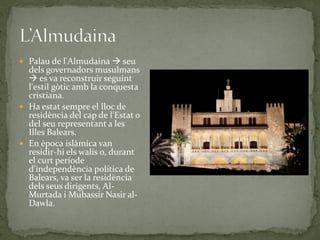  Palau de l'Almudaina  seu
  dels governadors musulmans
   es va reconstruir seguint
  l'estil gòtic amb la conquesta
  cristiana.
 Ha estat sempre el lloc de
  residència del cap de l'Estat o
  del seu representant a les
  Illes Balears.
 En època islàmica van
  residir-hi els walís o, durant
  el curt període
  d'independència política de
  Balears, va ser la residència
  dels seus dirigents, Al-
  Murtada i Mubassir Nasir al-
  Dawla.
 