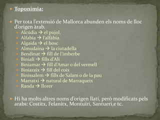  Toponimia:

 Per tota l’extensió de Mallorca abunden els noms de lloc
  d’origen àrab.
     Alcúdia  el pujol.
     Alfabia  l’alf{bia.
     Algaida  el bosc
     Almudaina  la ciutadella
     Bendinat  fill de l’imberbe
     Biniali  fills d’Alí
     Biniamar  fill d’Amar o del vermell
     Biniaraix  fill del coix
     Binissalem  fills de Salam o de la pau
     Marratxí  natural de Marraqueix
     Randa  llorer

 Hi ha molts altres noms d’origen llatí, però modificats pels
  arabs: Costitx, Felanitx, Montuïri, Santueri,e tc.
 