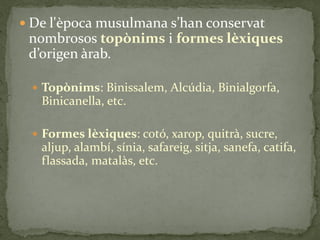  De l'època musulmana s’han conservat
 nombrosos topònims i formes lèxiques
 d’origen {rab.

  Topònims: Binissalem, Alcúdia, Binialgorfa,
   Binicanella, etc.

  Formes lèxiques: cotó, xarop, quitrà, sucre,
   aljup, alambí, sínia, safareig, sitja, sanefa, catifa,
   flassada, matalàs, etc.
 
