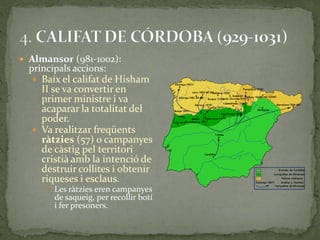  Almansor (981-1002):
  principals accions:
   Baix el califat de Hisham
    II se va convertir en
    primer ministre i va
    acaparar la totalitat del
    poder.
   Va realitzar freqüents
    ràtzies (57) o campanyes
    de càstig pel territori
    cristià amb la intenció de
    destruir collites i obtenir
    riqueses i esclaus.
       Les ràtzies eren campanyes
        de saqueig, per recollir botí
        i fer presoners.
 