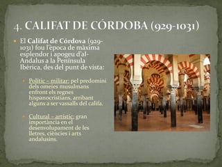  El Califat de Córdova (929-
  1031) fou l’època de m{xima
  esplendor i apogeu d’al-
  Andalus a la Península
  Ibèrica, des del punt de vista:
   Polític – militar: pel predomini
     dels omeies musulmans
     enfront els regnes
     hispanocristians, arribant
     alguns a ser vassalls del califa.

   Cultural – artístic: gran
     importància en el
     desenvolupament de les
     lletres, ciències i arts
     andalusins.
 